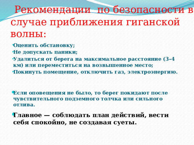  Рекомендации по безопасности в случае приближения гиганской волны: Оценить обстановку; Не допускать паники; Удалиться от берега на максимальное расстояние (3–4 км) или переместиться на возвышенное место; Покинуть помещение, отключить газ, электроэнергию.   Если оповещения не было, то берег покидают после чувствительного подземного толчка или сильного отлива.  Главное — соблюдать план действий, вести себя спокойно, не создавая суеты. 