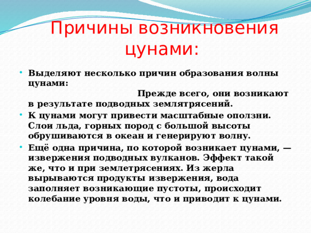  Причины возникновения цунами: Выделяют несколько причин образования волны цунами: Прежде всего, они возникают в результате подводных землятрясений. К цунами могут привести масштабные оползни. Слои льда, горных пород с большой высоты обрушиваются в океан и генерируют волну. Ещё одна причина, по которой возникает цунами, — извержения подводных вулканов. Эффект такой же, что и при землетрясениях. Из жерла вырываются продукты извержения, вода заполняет возникающие пустоты, происходит колебание уровня воды, что и приводит к цунами. 