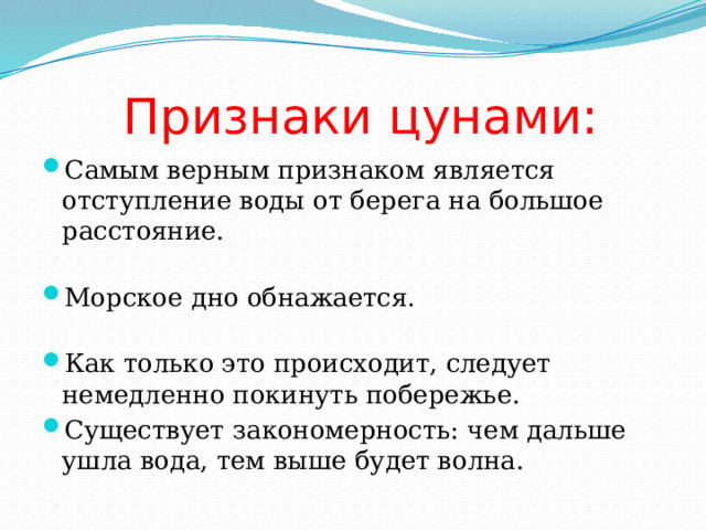  Признаки цунами: Самым верным признаком является отступление воды от берега на большое расстояние. Морское дно обнажается. Как только это происходит, следует немедленно покинуть побережье. Существует закономерность: чем дальше ушла вода, тем выше будет волна. 