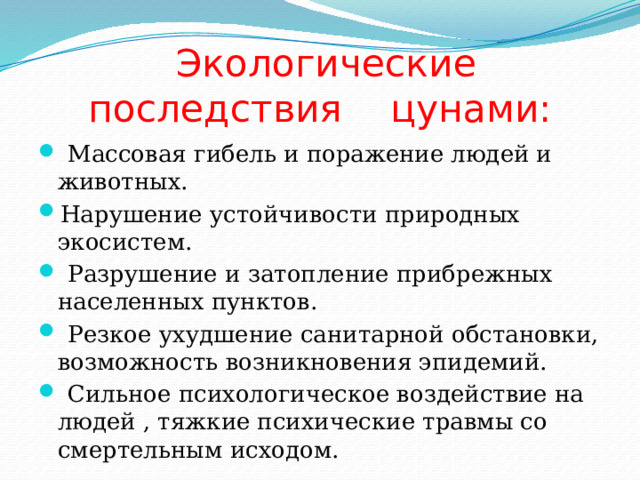  Экологические последствия цунами:  Массовая гибель и поражение людей и животных. Нарушение устойчивости природных экосистем.  Разрушение и затопление прибрежных населенных пунктов.  Резкое ухудшение санитарной обстановки, возможность возникновения эпидемий.  Сильное психологическое воздействие на людей , тяжкие психические травмы со смертельным исходом. 