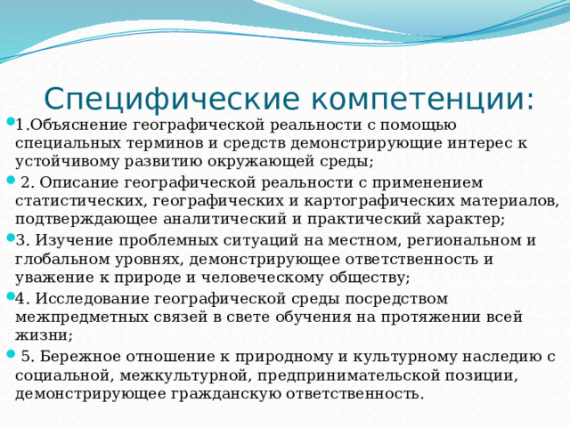  Специфические компетенции: 1.Объяснение географической реальности с помощью специальных терминов и средств демонстрирующие интерес к устойчивому развитию окружающей среды;  2. Описание географической реальности с применением статистических, географических и картографических материалов, подтверждающее аналитический и практический характер; 3. Изучение проблемных ситуаций на местном, региональном и глобальном уровнях, демонстрирующее ответственность и уважение к природе и человеческому обществу; 4. Исследование географической среды посредством межпредметных связей в свете обучения на протяжении всей жизни;  5. Бережное отношение к природному и культурному наследию с социальной, межкультурной, предпринимательской позиции, демонстрирующее гражданскую ответственность. 