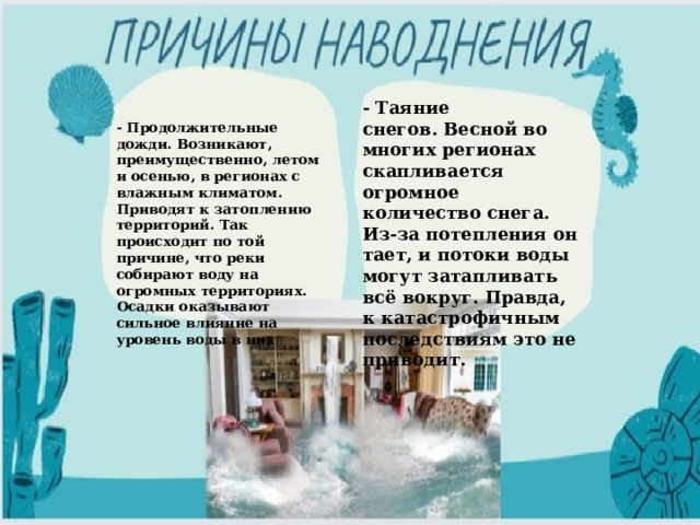 - Таяние снегов. Весной во многих регионах скапливается огромное количество снега. Из-за потепления он тает, и потоки воды могут затапливать всё вокруг. Правда, к катастрофичным последствиям это не приводит. - Продолжительные дожди. Возникают, преимущественно, летом и осенью, в регионах с влажным климатом. Приводят к затоплению территорий. Так происходит по той причине, что реки собирают воду на огромных территориях. Осадки оказывают сильное влияние на уровень воды в них 