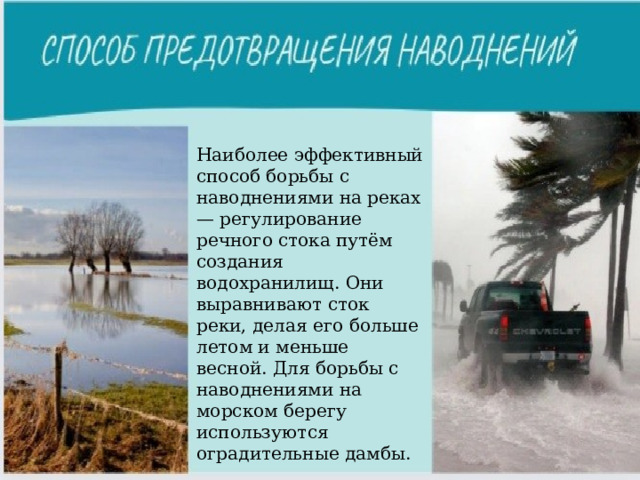 Наиболее эффективный способ борьбы с наводнениями на реках — регулирование речного стока путём создания водохранилищ. Они выравнивают сток реки, делая его больше летом и меньше весной. Для борьбы с наводнениями на морском берегу используются оградительные дамбы. 