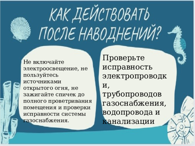 Проверьте исправность электропроводки, трубопроводов газоснабжения, водопровода и канализации Не включайте электроосвещение, не пользуйтесь источниками открытого огня, не зажигайте спичек до полного проветривания помещения и проверки исправности системы газоснабжения. 