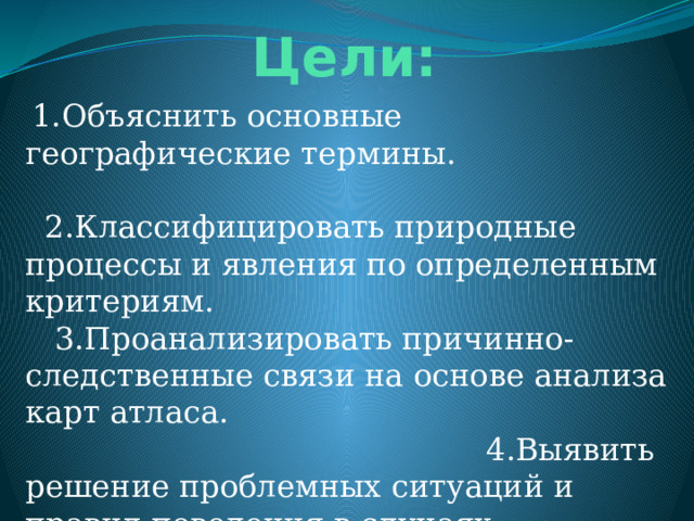  Цели:  1.Объяснить основные географические термины. 2.Классифицировать природные процессы и явления по определенным критериям. 3.Проанализировать причинно-следственные связи на основе анализа карт атласа. 4.Выявить решение проблемных ситуаций и правил поведения в случаях стихийных бедствий на глобальном и местном уровнях. 