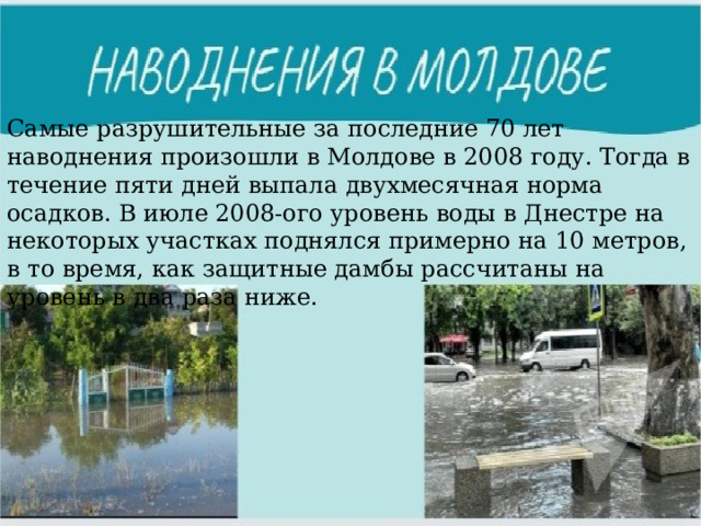 Самые разрушительные за последние 70 лет наводнения произошли в Молдове в 2008 году. Тогда в течение пяти дней выпала двухмесячная норма осадков. В июле 2008-ого уровень воды в Днестре на некоторых участках поднялся примерно на 10 метров, в то время, как защитные дамбы рассчитаны на уровень в два раза ниже. 