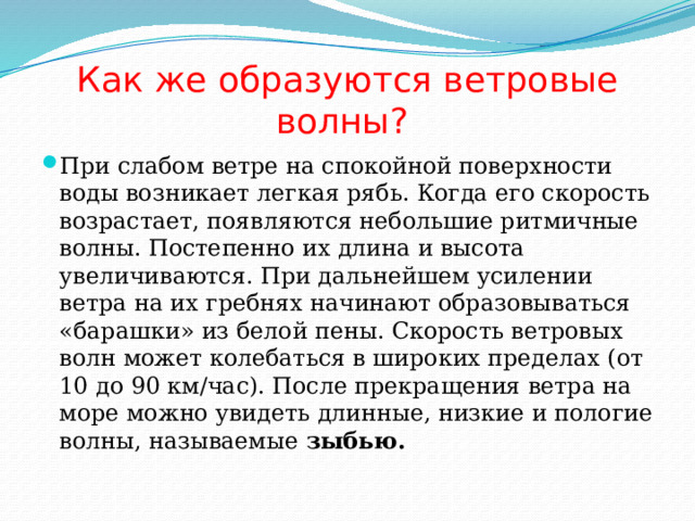 Как же образуются ветровые волны? При слабом ветре на спокойной поверхности воды возникает легкая рябь. Когда его скорость возрастает, появляются небольшие ритмичные волны. Постепенно их длина и высота увеличиваются. При дальнейшем усилении ветра на их гребнях начинают образовываться «барашки» из белой пены. Скорость ветровых волн может колебаться в широких пределах (от 10 до 90 км/час). После прекращения ветра на море можно увидеть длинные, низкие и пологие волны, называемые зыбью. 