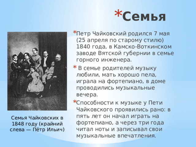 Семья Петр Чайковский родился 7 мая (25 апреля по старому стилю) 1840 года, в Камско-Воткинском заводе Вятской губернии в семье горного инженера.  В семье родителей музыку любили, мать хорошо пела, играла на фортепиано, в доме проводились музыкальные вечера. Способности к музыке у Пети Чайковского проявились рано: в пять лет он начал играть на фортепиано, а через три года читал ноты и записывал свои музыкальные впечатления. Семья Чайковских в 1848 году (крайний слева — Пётр Ильич) 