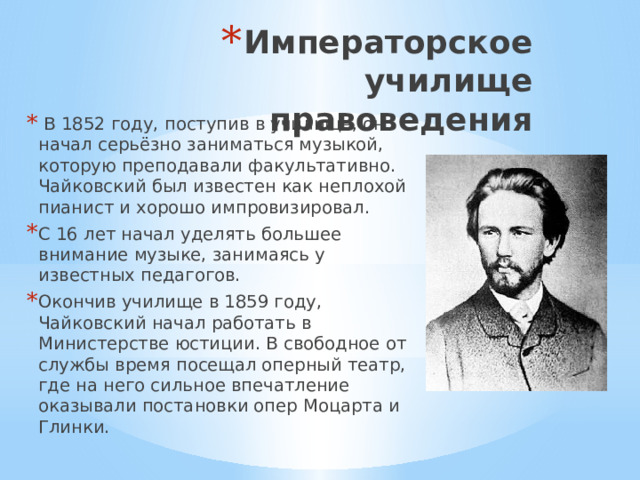 Императорское училище правоведения  В 1852 году, поступив в училище, он начал серьёзно заниматься музыкой, которую преподавали факультативно. Чайковский был известен как неплохой пианист и хорошо импровизировал. С 16 лет начал уделять большее внимание музыке, занимаясь у известных педагогов. Окончив училище в 1859 году, Чайковский начал работать в Министерстве юстиции. В свободное от службы время посещал оперный театр, где на него сильное впечатление оказывали постановки опер Моцарта и Глинки. 