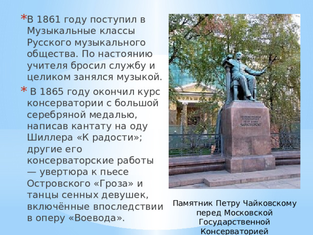 В 1861 году поступил в Музыкальные классы Русского музыкального общества. По настоянию учителя бросил службу и целиком занялся музыкой.  В 1865 году окончил курс консерватории с большой серебряной медалью, написав кантату на оду Шиллера «К радости»; другие его консерваторские работы — увертюра к пьесе Островского «Гроза» и танцы сенных девушек, включённые впоследствии в оперу «Воевода». Памятник Петру Чайковскому перед Московской Государственной Консерваторией 