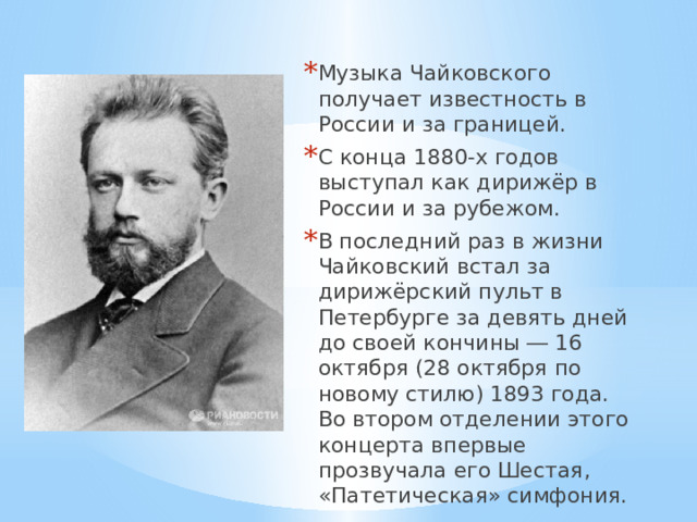 Музыка Чайковского получает известность в России и за границей. С конца 1880-х годов выступал как дирижёр в России и за рубежом. В последний раз в жизни Чайковский встал за дирижёрский пульт в Петербурге за девять дней до своей кончины ― 16 октября (28 октября по новому стилю) 1893 года. Во втором отделении этого концерта впервые прозвучала его Шестая, «Патетическая» симфония. 