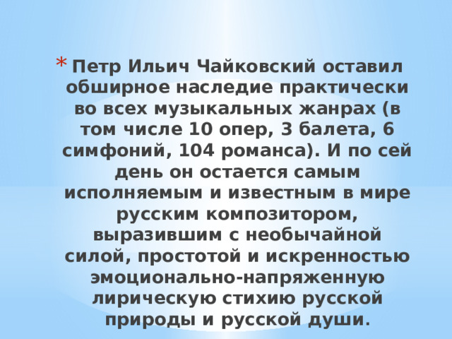 Петр Ильич Чайковский оставил обширное наследие практически во всех музыкальных жанрах (в том числе 10 опер, 3 балета, 6 симфоний, 104 романса). И по сей день он остается самым исполняемым и известным в мире русским композитором, выразившим с необычайной силой, простотой и искренностью эмоционально-напряженную лирическую стихию русской природы и русской души . 