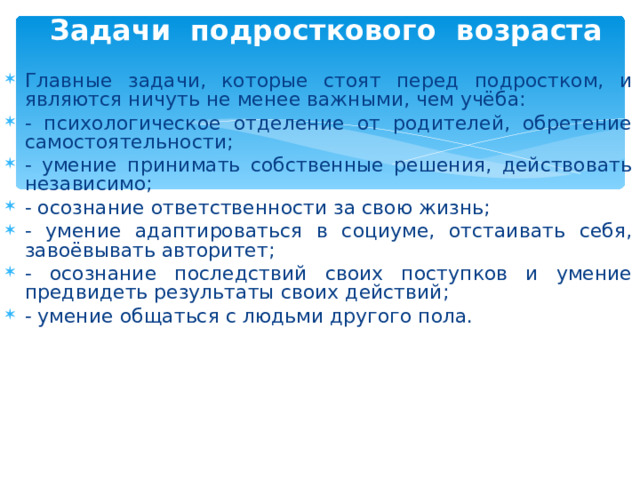 Задачи подросткового возраста   Главные задачи, которые стоят перед подростком, и являются ничуть не менее важными, чем учёба: - психологическое отделение от родителей, обретение самостоятельности; - умение принимать собственные решения, действовать независимо; - осознание ответственности за свою жизнь; - умение адаптироваться в социуме, отстаивать себя, завоёвывать авторитет; - осознание последствий своих поступков и умение предвидеть результаты своих действий; - умение общаться с людьми другого пола.  