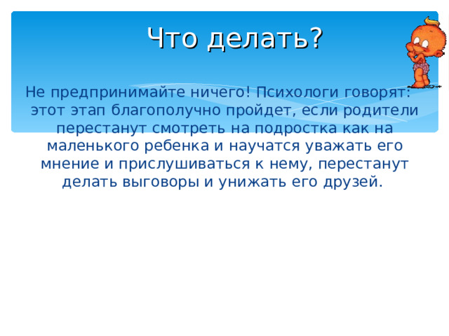 Что делать? Не предпринимайте ничего! Психологи говорят: этот этап благополучно пройдет, если родители перестанут смотреть на подростка как на маленького ребенка и научатся уважать его мнение и прислушиваться к нему, перестанут делать выговоры и унижать его друзей. 