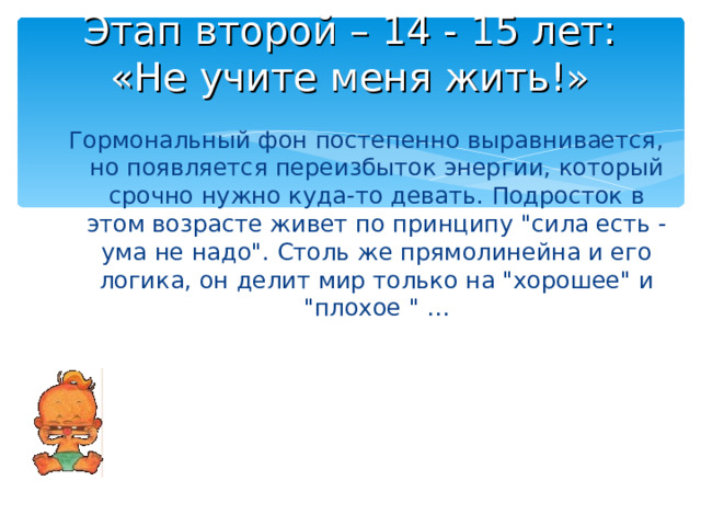 Этап второй – 14 - 15 лет:  «Не учите меня жить!» Гормональный фон постепенно выравнивается, но появляется переизбыток энергии, который срочно нужно куда-то девать. Подросток в этом возрасте живет по принципу 