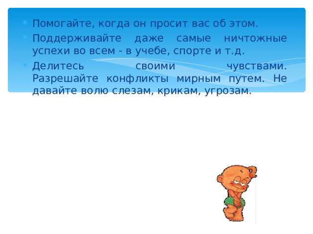 Помогайте, когда он просит вас об этом. Поддерживайте даже самые ничтожные успехи во всем - в учебе, спорте и т.д. Делитесь своими чувствами.  Разрешайте конфликты мирным путем. Не давайте волю слезам, крикам, угрозам. 