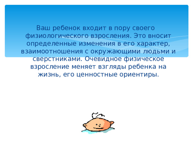 Ваш ребенок входит в пору своего физиологического взросления. Это вносит определенные изменения в его характер, взаимоотношения с окружающими людьми и сверстниками. Очевидное физическое взросление меняет взгляды ребенка на жизнь, его ценностные ориентиры. 