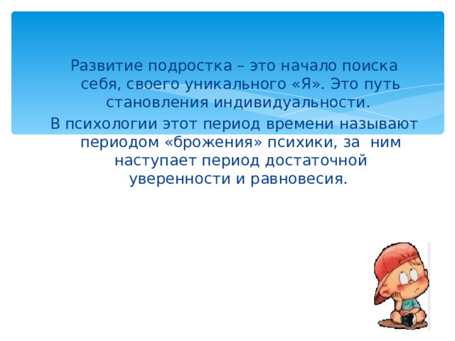 Развитие подростка – это начало поиска себя, своего уникального «Я». Это путь становления индивидуальности. В психологии этот период времени называют периодом «брожения» психики, за ним наступает период достаточной уверенности и равновесия. 