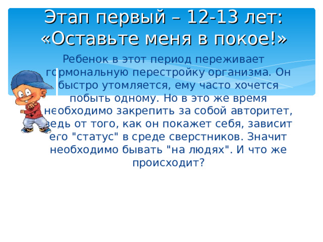 Этап первый – 12-13 лет:  «Оставьте меня в покое!» Ребенок в этот период переживает гормональную перестройку организма. Он быстро утомляется, ему часто хочется побыть одному. Но в это же время необходимо закрепить за собой авторитет, ведь от того, как он покажет себя, зависит его 