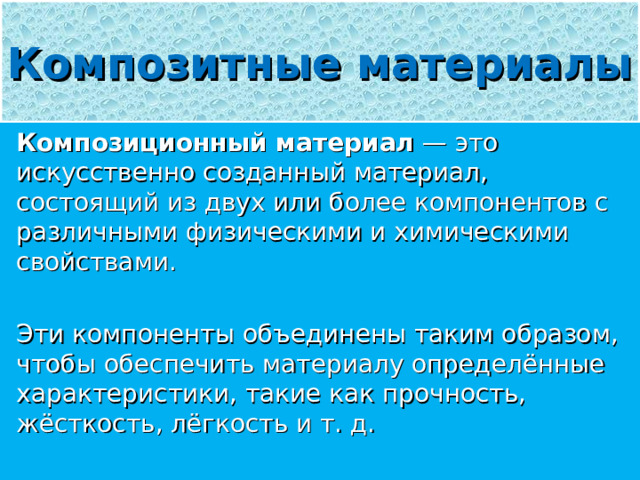 Композитные материалы Композиционный материал — это искусственно созданный материал, состоящий из двух или более компонентов с различными физическими и химическими свойствами. Эти компоненты объединены таким образом, чтобы обеспечить материалу определённые характеристики, такие как прочность, жёсткость, лёгкость и т. д. 