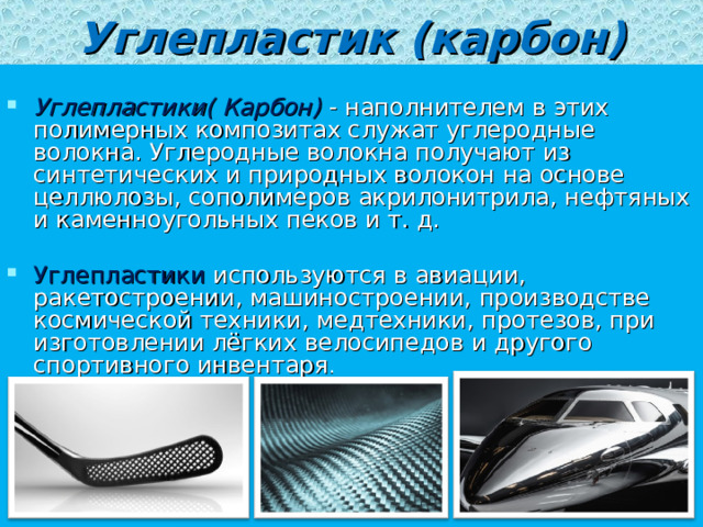 Углепластик (карбон)  Углепластики( Карбон)   - наполнителем в этих полимерных композитах служат углеродные волокна. Углеродные волокна получают из синтетических и природных волокон на основе целлюлозы, сополимеров акрилонитрила, нефтяных и каменноугольных пеков и т. д.  Углепластики используются в авиации, ракетостроении, машиностроении, производстве космической техники, медтехники, протезов, при изготовлении лёгких велосипедов и другого спортивного инвентаря . 