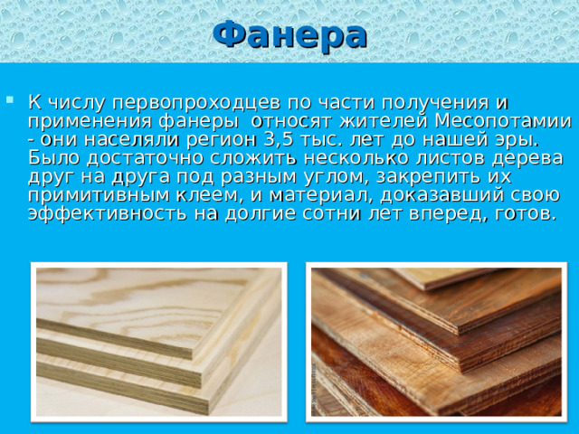 Фанера  К числу первопроходцев по части получения и применения фанеры относят жителей Месопотамии - они населяли регион 3,5 тыс. лет до нашей эры. Было достаточно сложить несколько листов дерева друг на друга под разным углом, закрепить их примитивным клеем, и материал, доказавший свою эффективность на долгие сотни лет вперед, готов.   