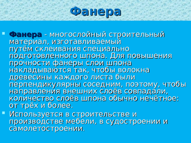 Фанера  Фанера  - многослойный строительный материал, изготавливаемый путём склеивания специально подготовленного шпона. Для повышения прочности фанеры слои шпона накладываются так, чтобы волокна древесины каждого листа были перпендикулярны соседним, поэтому, чтобы направления внешних слоёв совпадали, количество слоёв шпона обычно нечётное: от трёх и более. Используется в строительстве и производстве мебели, в судостроении и самолетостроении . 