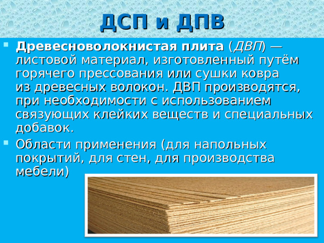 ДСП и ДПВ Древесноволокнистая плита  ( ДВП ) — листовой материал, изготовленный путём горячего прессования или сушки ковра из древесных волокон. ДВП производятся, при необходимости с использованием связующих клейких веществ и специальных добавок. Области применения (для напольных покрытий, для стен, для производства мебели) 