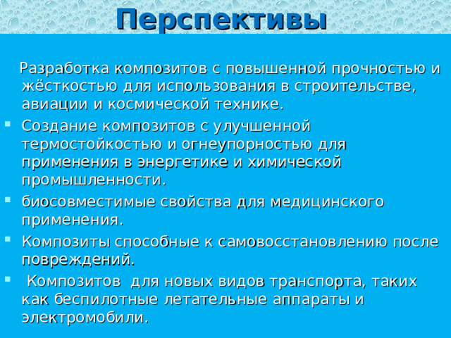 Перспективы  Разработка композитов с повышенной прочностью и жёсткостью для использования в строительстве, авиации и космической технике. Создание композитов с улучшенной термостойкостью и огнеупорностью для применения в энергетике и химической промышленности. биосовместимые свойства для медицинского применения. Композиты способные к самовосстановлению после повреждений.  Композитов для новых видов транспорта, таких как беспилотные летательные аппараты и электромобили. 