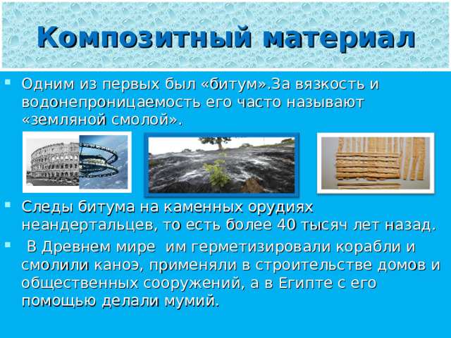 Композитный материал Одним из первых был «битум».За вязкость и водонепроницаемость его часто называют «земляной смолой».    Следы битума на каменных орудиях неандертальцев, то есть более 40 тысяч лет назад.  В Древнем мире им герметизировали корабли и смолили каноэ, применяли в строительстве домов и общественных сооружений, а в Египте с его помощью делали мумий. 