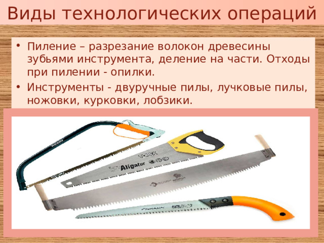 Виды технологических операций Пиление – разрезание волокон древесины зубьями инструмента, деление на части. Отходы при пилении - опилки. Инструменты - двуручные пилы, лучковые пилы, ножовки, курковки, лобзики. 