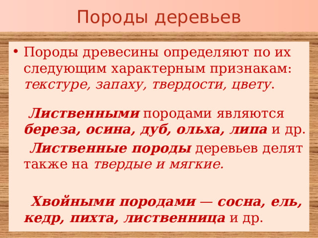 Породы деревьев Породы древесины определяют по их следующим характерным признакам: текстуре, запаху, твердости, цвету .   Лиственными породами являются береза, осина, дуб, ольха, липа и др.  Лиственные породы деревьев делят также на твердые и мягкие.  Хвойными породами — сосна, ель, кедр, пихта, лиственница и др.  