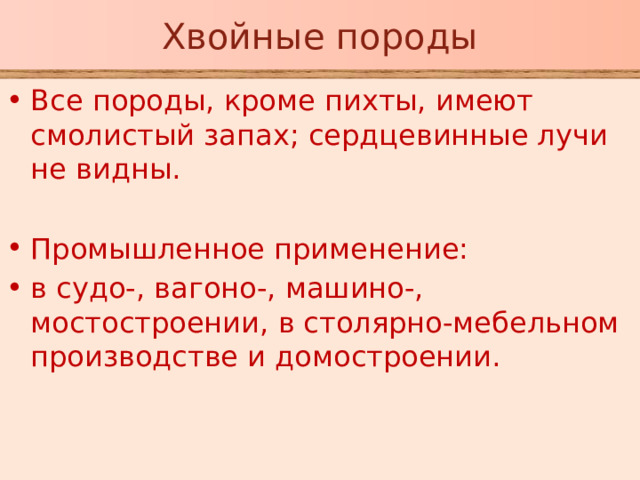 Хвойные породы Все породы, кроме пихты, имеют смолистый запах; сердцевинные лучи не видны. Промышленное применение: в судо-, вагоно-, машино-, мостостроении, в столярно-мебельном производстве и домостроении.  