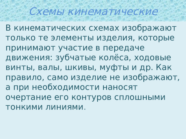 Схемы кинематические В кинематических схемах изображают только те элементы изделия, которые принимают участие в передаче движения: зубчатые колёса, ходовые винты, валы, шкивы, муфты и др. Как правило, само изделие не изображают, а при необходимости наносят очертание его контуров сплошными тонкими линиями . 