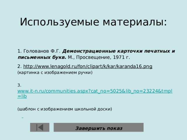 Используемые материалы:    1. Голованов Ф.Г. Демонстрационные карточки печатных и письменных букв. М., Просвещение, 1971 г. 2. http://www.lenagold.ru/fon/clipart/k/kar/karanda16.png   (картинка с изображением ручки) 3. www.it-n.ru/communities.aspx?cat_no=5025&lib_no=23224&tmpl=lib  (шаблон с изображением школьной доски)   Завершить показ 