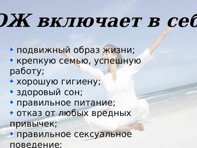 ЗОЖ включает в себя  подвижный образ жизни;  крепкую семью, успешную работу;  хорошую гигиену;  здоровый сон;  правильное питание;  отказ от любых вредных привычек;  правильное сексуальное поведение;  закаливание.    