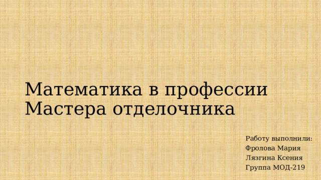 Математика в профессии Мастера отделочника Работу выполнили: Фролова Мария Лязгина Ксения Группа МОД-219 