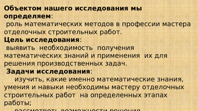 Объектом нашего исследования мы определяем :  роль математических методов в профессии мастера отделочных строительных работ.  Цель исследования :  выявить необходимость получения математических знаний и применения их для решения производственных задач.  Задачи исследования :  изучить, какие именно математические знания, умения и навыки необходимы мастеру отделочных строительных работ на определенных этапах работы;  рассмотреть возможности решения производственных задач с применением математического аппарата.   