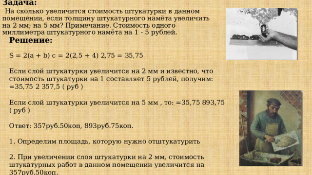 Задача:   На сколько увеличится стоимость штукатурки в данном помещении, если толщину штукатурного намёта увеличить на 2 мм; на 5 мм? Примечание. Стоимость одного миллиметра штукатурного намёта на 1 - 5 рублей. Решение: S = 2(a + b) c = 2(2,5 + 4) 2,75 = 35,75 Если слой штукатурки увеличится на 2 мм и известно, что стоимость штукатурки на 1 составляет 5 рублей, получим: =35,75 2 357,5 ( руб ) Если слой штукатурки увеличится на 5 мм , то: =35,75 893,75 ( руб ) Ответ: 357руб.50коп, 893руб.75коп. 1. Определим площадь, которую нужно отштукатурить 2. При увеличении слоя штукатурки на 2 мм, стоимость штукатурных работ в данном помещении увеличится на 357руб.50коп. 3. При увеличении слоя штукатурки на 5 мм, стоимость штукатурных работ в данном помещении увеличится на 893руб.75коп. 2,75м 2,5м 4м 