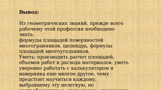 Вывод: Из геометрических знаний, прежде всего рабочему этой профессии необходимо знать: формулы площадей поверхностей многогранников, цилиндра, формулы площадей многоугольников. Уметь: производить расчет площадей, объемов работ и расхода материалов, уметь уверенно работать с калькулятором и наверняка еще многое другое, чему предстоит научиться каждому, выбравшему эту нелегкую, но востребованную и, несомненно, уважаемую профессию 