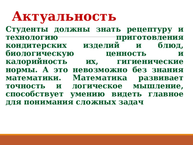 Актуальность  Студенты должны знать рецептуру и технологию приготовления кондитерских изделий и блюд, биологическую ценность и калорийность их, гигиенические нормы. А это невозможно без знания математики. Математика развивает точность и логическое мышление, способствует умению видеть главное для понимания сложных задач 