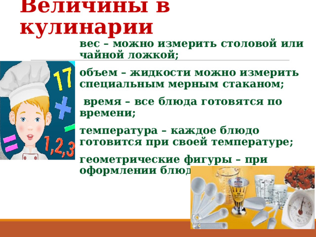 Величины в кулинарии вес – можно измерить столовой или чайной ложкой; объем – жидкости можно измерить специальным мерным стаканом;  время – все блюда готовятся по времени; температура – каждое блюдо готовится при своей температуре; геометрические фигуры – при оформлении блюд.  