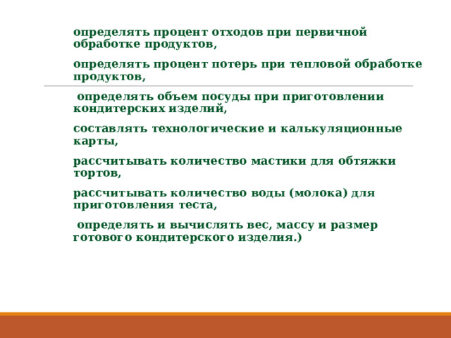 определять процент отходов при первичной обработке продуктов, определять процент потерь при тепловой обработке продуктов,  определять объем посуды при приготовлении кондитерских изделий, составлять технологические и калькуляционные карты, рассчитывать количество мастики для обтяжки тортов, рассчитывать количество воды (молока) для приготовления теста,  определять и вычислять вес, массу и размер готового кондитерского изделия.) 