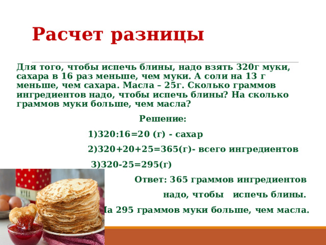 Расчет разницы Для того, чтобы испечь блины, надо взять 320г муки, сахара в 16 раз меньше, чем муки. А соли на 13 г меньше, чем сахара. Масла – 25г. Сколько граммов ингредиентов надо, чтобы испечь блины? На сколько граммов муки больше, чем масла? Решение:  1)320:16=20 (г) - сахар  2)320+20+25=365(г)- всего ингредиентов  3)320-25=295(г)  Ответ: 365 граммов ингредиентов надо, чтобы испечь блины. На 295 граммов муки больше, чем масла.  