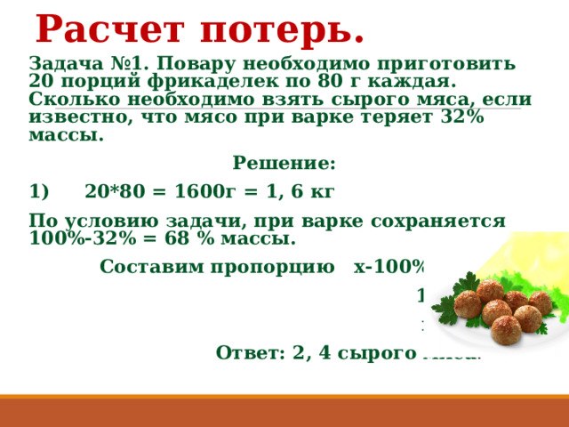 Расчет потерь. Задача №1. Повару необходимо приготовить 20 порций фрикаделек по 80 г каждая. Сколько необходимо взять сырого мяса, если известно, что мясо при варке теряет 32% массы. Решение: 1)  20*80 = 1600г = 1, 6 кг По условию задачи, при варке сохраняется 100%-32% = 68 % массы.  Составим пропорцию х-100%  1, 6 – 68%  х= 2,4.  Ответ: 2, 4 сырого мяса . 