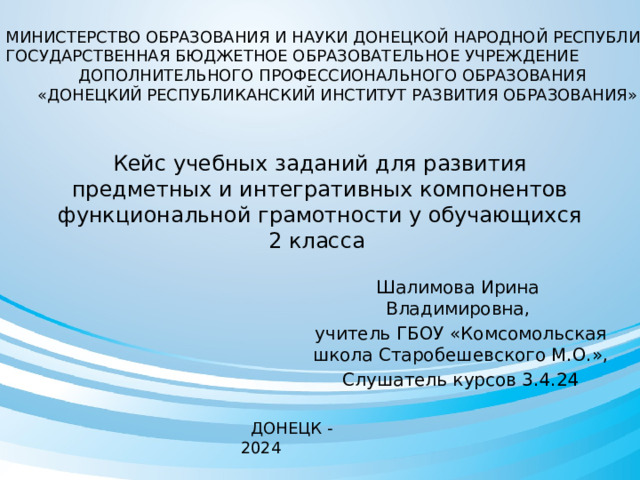 МИНИСТЕРСТВО ОБРАЗОВАНИЯ И НАУКИ ДОНЕЦКОЙ НАРОДНОЙ РЕСПУБЛИКИ ГОСУДАРСТВЕННАЯ БЮДЖЕТНОЕ ОБРАЗОВАТЕЛЬНОЕ УЧРЕЖДЕНИЕ ДОПОЛНИТЕЛЬНОГО ПРОФЕССИОНАЛЬНОГО ОБРАЗОВАНИЯ «ДОНЕЦКИЙ РЕСПУБЛИКАНСКИЙ ИНСТИТУТ РАЗВИТИЯ ОБРАЗОВАНИЯ» Кейс учебных заданий для развития предметных и интегративных компонентов функциональной грамотности у обучающихся 2 класса Шалимова Ирина Владимировна, учитель ГБОУ «Комсомольская школа Старобешевского М.О.», Слушатель курсов 3.4.24  ДОНЕЦК - 2024 