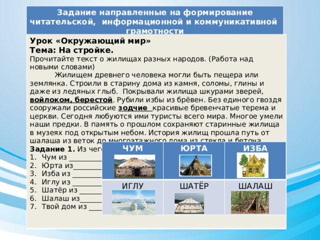 Задание направленные на формирование читательской, информационной и коммуникативной грамотности Урок «Окружающий мир» Тема: На стройке. Прочитайте текст о жилищах разных народов. (Работа над новыми словами)  Жилищем древнего человека могли быть пещера или землянка. Строили в старину дома из камня, соломы, глины и даже из ледяных глыб. Покрывали жилища шкурами зверей, войлоком, берестой . Рубили избы из брёвен. Без единого гвоздя сооружали российские зодчие красивые бревенчатые терема и церкви. Сегодня любуются ими туристы всего мира. Многое умели наши предки. В память о прошлом сохраняют старинные жилища в музеях под открытым небом. История жилищ прошла путь от шалаша из веток до многоэтажного дома из стекла и бетона. Задание 1. Из чего сделаны изображённые жилища? Чум из ___________ Юрта из__________ Изба из ___________ Иглу из ___________ Шатёр из _________ Шалаш из_________ Твой дом из _______  ЧУМ ИГЛУ ЮРТА ИЗБА ШАТЁР ШАЛАШ 