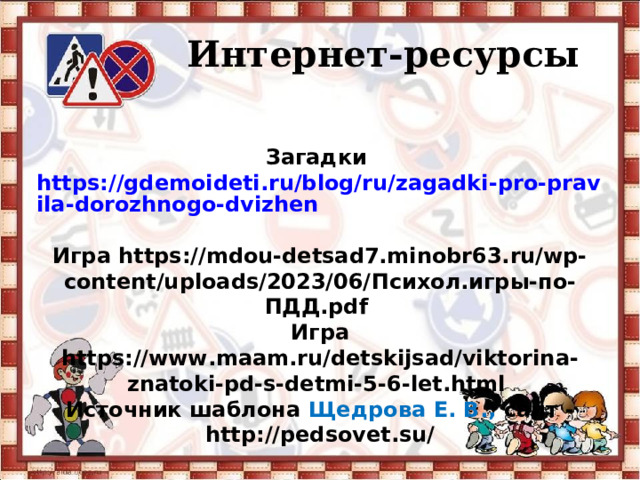   Интернет-ресурсы Загадки https://gdemoideti.ru/blog/ru/zagadki-pro-pravila-dorozhnogo-dvizhen  Игра https://mdou-detsad7.minobr63.ru/wp-content/uploads/2023/06/ Психол.игры-по-ПДД. pdf  Игра https://www.maam.ru/detskijsad/viktorina-znatoki-pd-s-detmi-5-6-let.html  Источник шаблона Щедрова Е. В., сайт - http://pedsovet.su/ 