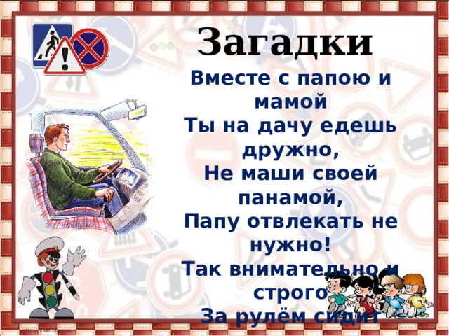   Загадки Вместе с папою и мамой Ты на дачу едешь дружно, Не маши своей панамой, Папу отвлекать не нужно! Так внимательно и строго За рулём сидит родитель, Смотрит только на дорогу, Потому что он… 