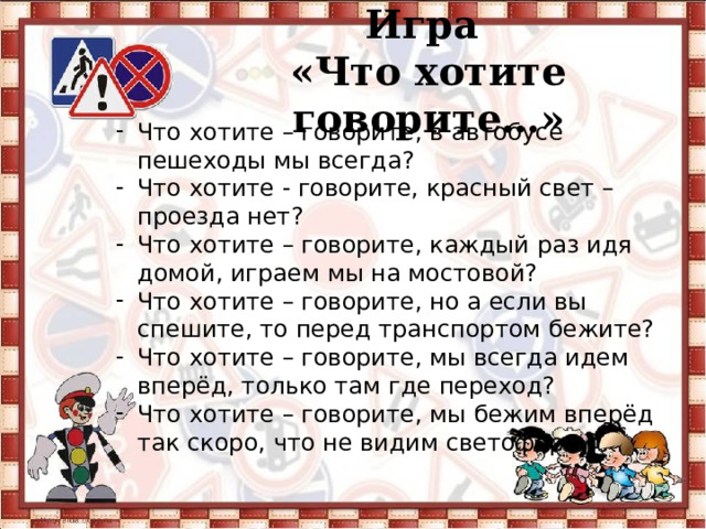 Игра  «Что хотите говорите…» Что хотите – говорите, в автобусе пешеходы мы всегда? Что хотите - говорите, красный свет – проезда нет? Что хотите – говорите, каждый раз идя домой, играем мы на мостовой? Что хотите – говорите, но а если вы спешите, то перед транспортом бежите? Что хотите – говорите, мы всегда идем вперёд, только там где переход? Что хотите – говорите, мы бежим вперёд так скоро, что не видим светофора ? 